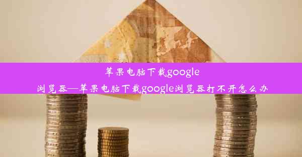 苹果电脑下载google浏览器—苹果电脑下载google浏览器打不开怎么办