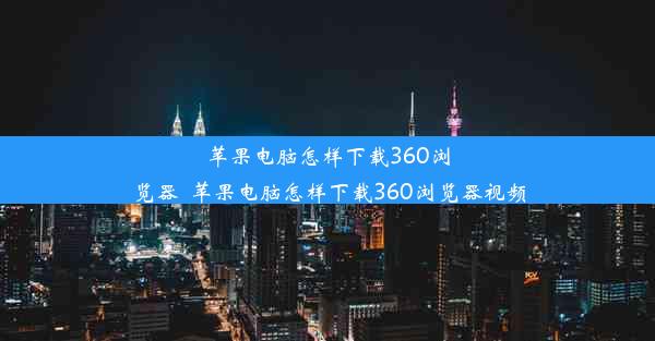 苹果电脑怎样下载360浏览器_苹果电脑怎样下载360浏览器视频