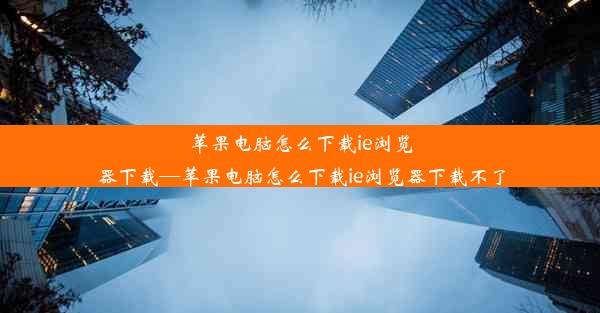 苹果电脑怎么下载ie浏览器下载—苹果电脑怎么下载ie浏览器下载不了