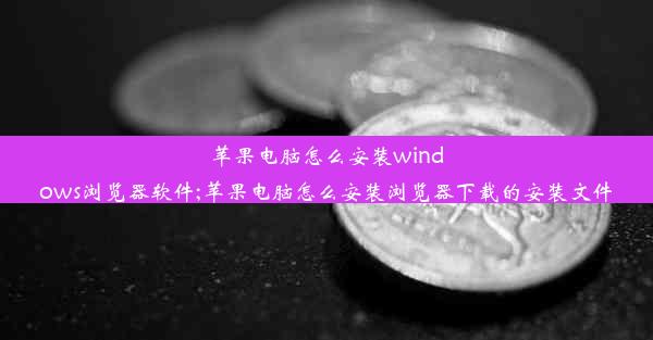 苹果电脑怎么安装windows浏览器软件;苹果电脑怎么安装浏览器下载的安装文件