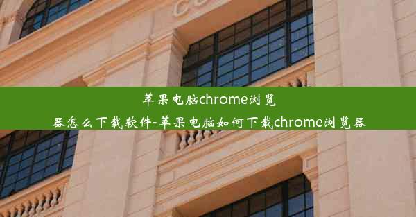 苹果电脑chrome浏览器怎么下载软件-苹果电脑如何下载chrome浏览器