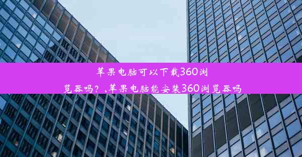 苹果电脑可以下载360浏览器吗？,苹果电脑能安装360浏览器吗