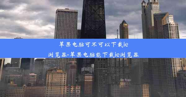 苹果电脑可不可以下载ie浏览器-苹果电脑能下载ie浏览器