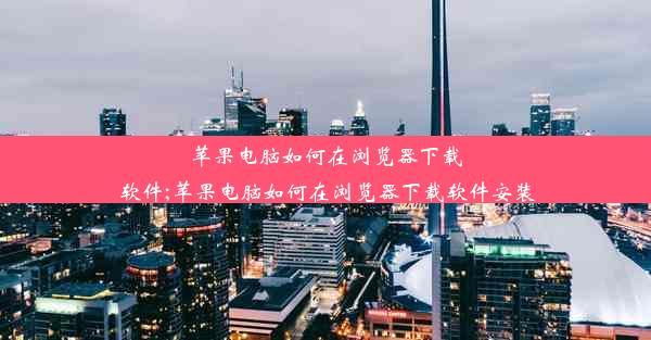 苹果电脑如何在浏览器下载软件;苹果电脑如何在浏览器下载软件安装