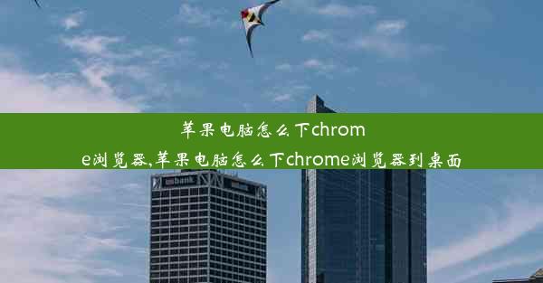 苹果电脑怎么下chrome浏览器,苹果电脑怎么下chrome浏览器到桌面