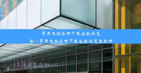 苹果电脑在哪下载谷歌浏览器—苹果电脑在哪下载谷歌浏览器软件