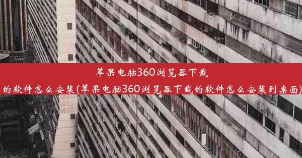 苹果电脑360浏览器下载的软件怎么安装(苹果电脑360浏览器下载的软件怎么安装到桌面)