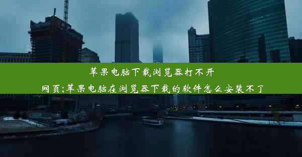 苹果电脑下载浏览器打不开网页;苹果电脑在浏览器下载的软件怎么安装不了