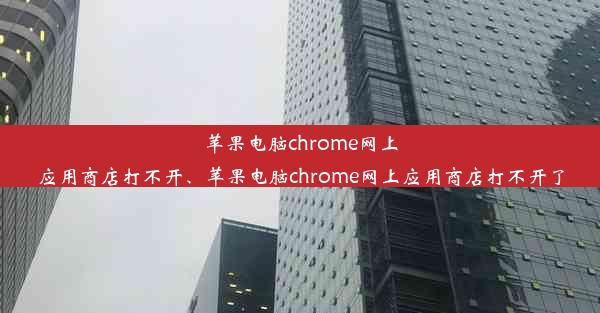 苹果电脑chrome网上应用商店打不开、苹果电脑chrome网上应用商店打不开了