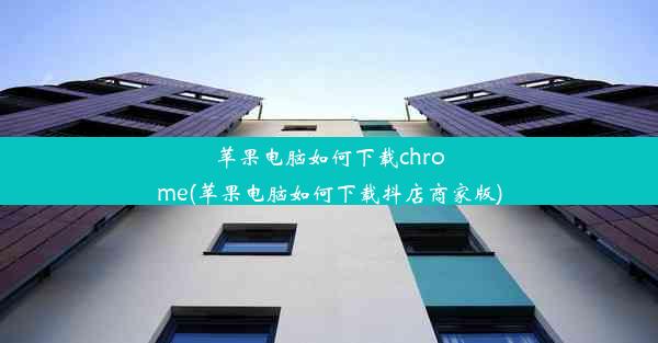 苹果电脑如何下载chrome(苹果电脑如何下载抖店商家版)