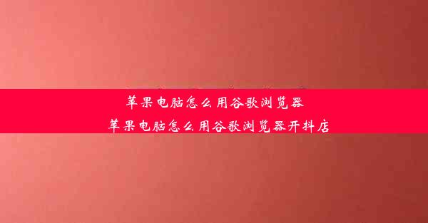 苹果电脑怎么用谷歌浏览器_苹果电脑怎么用谷歌浏览器开抖店