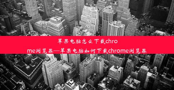 苹果电脑怎么下载chrome浏览器—苹果电脑如何下载chrome浏览器