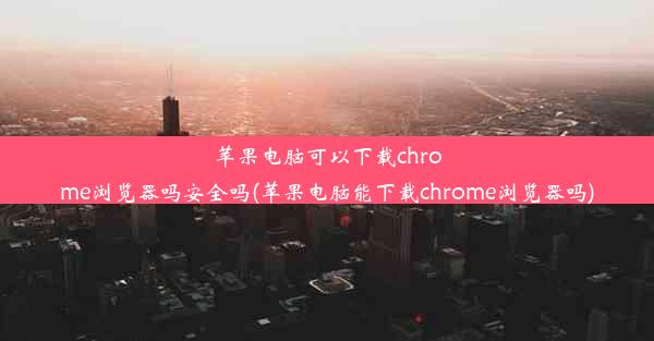 苹果电脑可以下载chrome浏览器吗安全吗(苹果电脑能下载chrome浏览器吗)