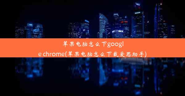 苹果电脑怎么下google chrome(苹果电脑怎么下载爱思助手)