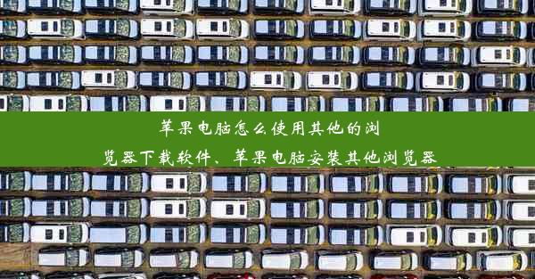 苹果电脑怎么使用其他的浏览器下载软件、苹果电脑安装其他浏览器