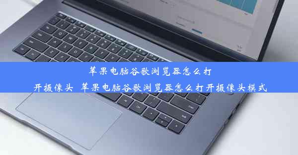 苹果电脑谷歌浏览器怎么打开摄像头_苹果电脑谷歌浏览器怎么打开摄像头模式