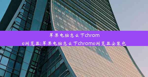 苹果电脑怎么下chrome浏览器;苹果电脑怎么下chrome浏览器安装包