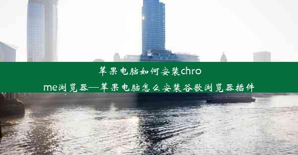 苹果电脑如何安装chrome浏览器—苹果电脑怎么安装谷歌浏览器插件