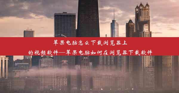 苹果电脑怎么下载浏览器上的视频软件—苹果电脑如何在浏览器下载软件