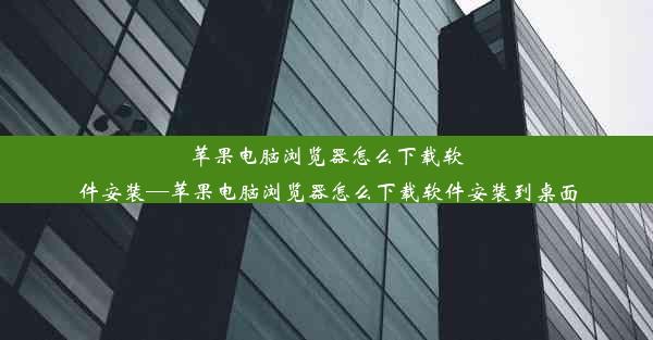 苹果电脑浏览器怎么下载软件安装—苹果电脑浏览器怎么下载软件安装到桌面