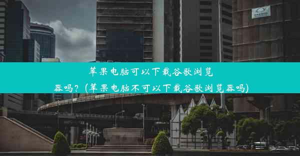 苹果电脑可以下载谷歌浏览器吗？(苹果电脑不可以下载谷歌浏览器吗)