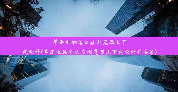 苹果电脑怎么在浏览器上下载软件(苹果电脑怎么在浏览器上下载软件并安装)