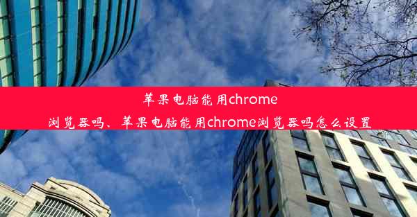 苹果电脑能用chrome浏览器吗、苹果电脑能用chrome浏览器吗怎么设置