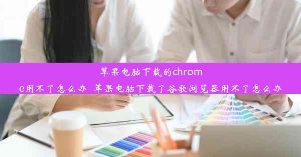 苹果电脑下载的chrome用不了怎么办_苹果电脑下载了谷歌浏览器用不了怎么办