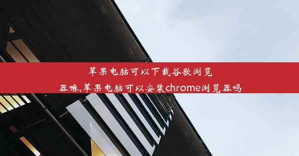 苹果电脑可以下载谷歌浏览器嘛,苹果电脑可以安装chrome浏览器吗