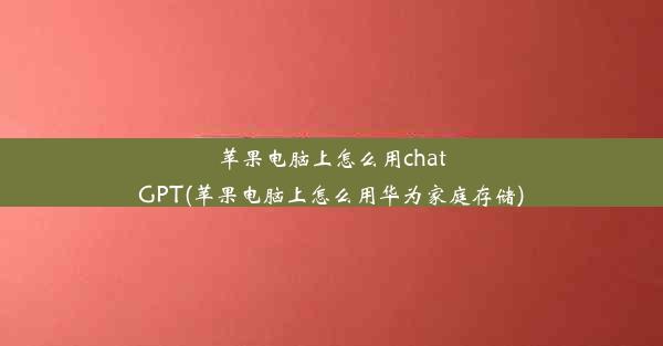 苹果电脑上怎么用chatGPT(苹果电脑上怎么用华为家庭存储)