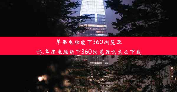 苹果电脑能下360浏览器吗,苹果电脑能下360浏览器吗怎么下载