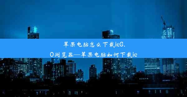 苹果电脑怎么下载ie8.0浏览器—苹果电脑如何下载ie