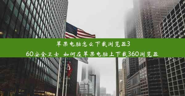 苹果电脑怎么下载浏览器360安全卫士_如何在苹果电脑上下载360浏览器