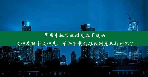 苹果手机谷歌浏览器下载的文件在哪个文件夹、苹果下载的谷歌浏览器打开不了