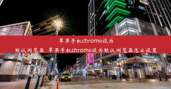 苹果手机chrome设为默认浏览器_苹果手机chrome设为默认浏览器怎么设置