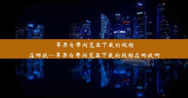 苹果自带浏览器下载的视频在哪找—苹果自带浏览器下载的视频在哪找啊