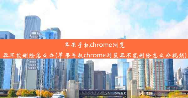 苹果手机chrome浏览器不能删除怎么办(苹果手机chrome浏览器不能删除怎么办视频)