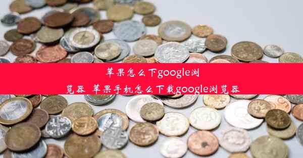 苹果怎么下google浏览器_苹果手机怎么下载google浏览器