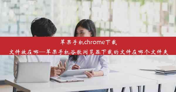 苹果手机chrome下载文件放在哪—苹果手机谷歌浏览器下载的文件在哪个文件夹