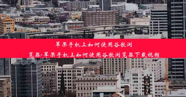 苹果手机上如何使用谷歌浏览器-苹果手机上如何使用谷歌浏览器下载视频