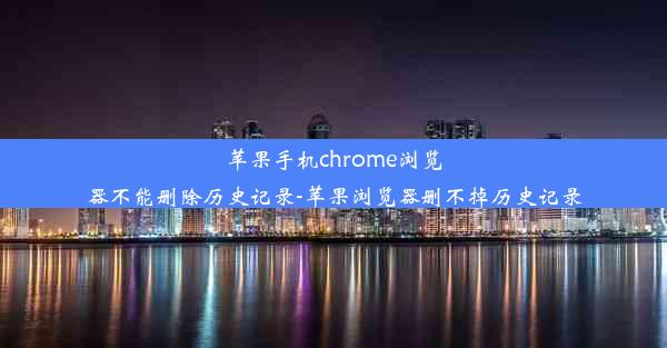 苹果手机chrome浏览器不能删除历史记录-苹果浏览器删不掉历史记录