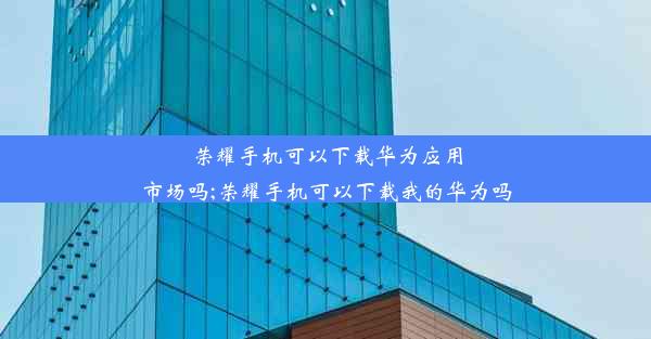 荣耀手机可以下载华为应用市场吗;荣耀手机可以下载我的华为吗