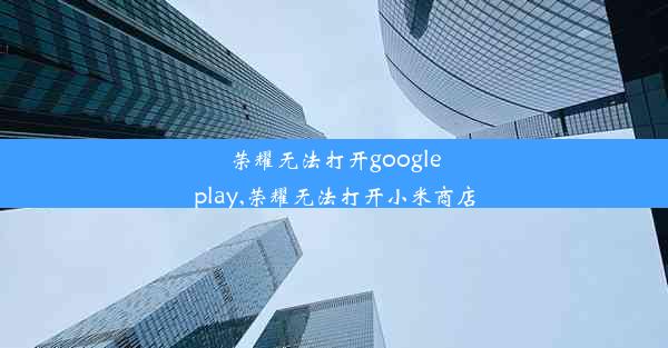 荣耀无法打开googleplay,荣耀无法打开小米商店