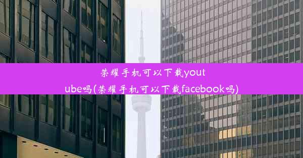 荣耀手机可以下载youtube吗(荣耀手机可以下载facebook吗)