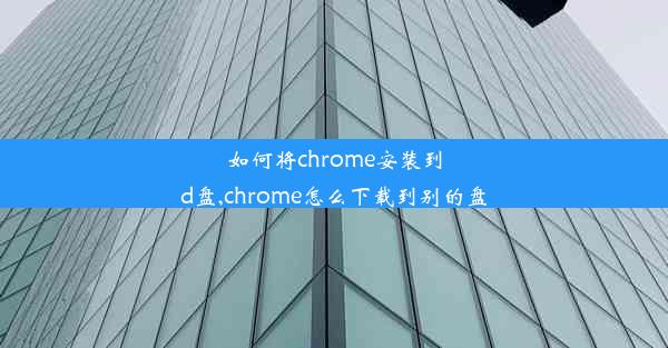 如何将chrome安装到d盘,chrome怎么下载到别的盘