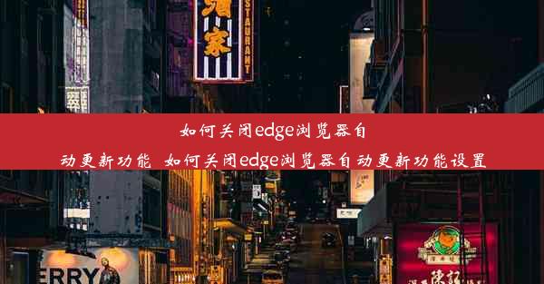 如何关闭edge浏览器自动更新功能_如何关闭edge浏览器自动更新功能设置