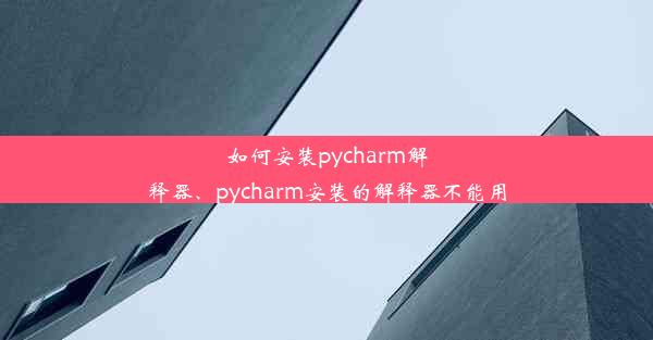 如何安装pycharm解释器、pycharm安装的解释器不能用