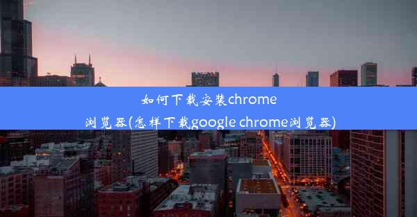 如何下载安装chrome浏览器(怎样下载google chrome浏览器)