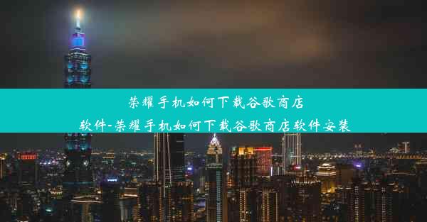 荣耀手机如何下载谷歌商店软件-荣耀手机如何下载谷歌商店软件安装