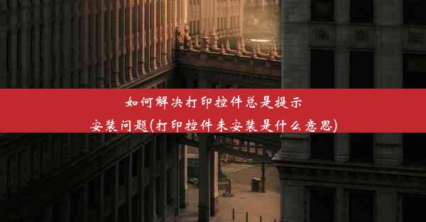 如何解决打印控件总是提示安装问题(打印控件未安装是什么意思)